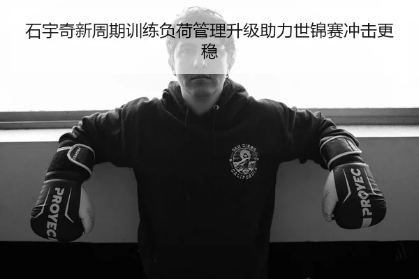 石宇奇新周期训练负荷管理升级助力世锦赛冲击更稳